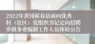 2022年黄冈蕲春县面向优秀村（社区）党组织书记定向招聘乡镇事业编制工作人员体检公告