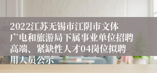 2022江苏无锡市江阴市文体广电和旅游局下属事业单位招聘高端、紧缺性人才04岗位拟聘用人员公示