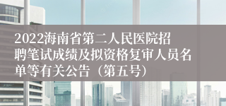 2022海南省第二人民医院招聘笔试成绩及拟资格复审人员名单等有关公告（第五号）