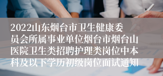 2022山东烟台市卫生健康委员会所属事业单位烟台市烟台山医院卫生类招聘护理类岗位中本科及以下学历初级岗位面试通知