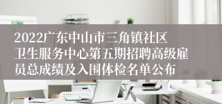 2022广东中山市三角镇社区卫生服务中心第五期招聘高级雇员总成绩及入围体检名单公布