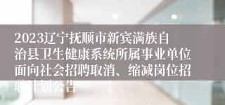 2023辽宁抚顺市新宾满族自治县卫生健康系统所属事业单位面向社会招聘取消、缩减岗位招聘计划公告