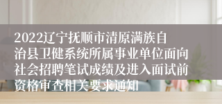 2022辽宁抚顺市清原满族自治县卫健系统所属事业单位面向社会招聘笔试成绩及进入面试前资格审查相关要求通知