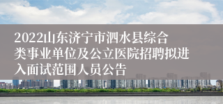 2022山东济宁市泗水县综合类事业单位及公立医院招聘拟进入面试范围人员公告