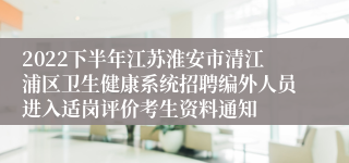 2022下半年江苏淮安市清江浦区卫生健康系统招聘编外人员进入适岗评价考生资料通知