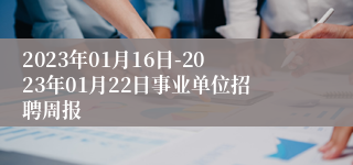 2023年01月16日-2023年01月22日事业单位招聘周报