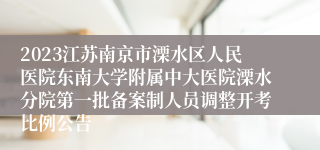 2023江苏南京市溧水区人民医院东南大学附属中大医院溧水分院第一批备案制人员调整开考比例公告