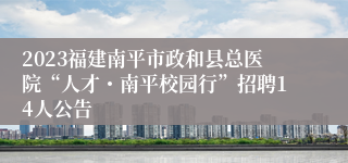 2023福建南平市政和县总医院“人才・南平校园行”招聘14人公告