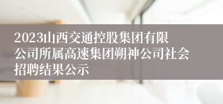 2023山西交通控股集团有限公司所属高速集团朔神公司社会招聘结果公示