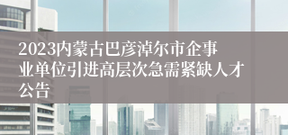 2023内蒙古巴彦淖尔市企事业单位引进高层次急需紧缺人才公告