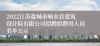 2022江苏盐城市响水县建筑设计院有限公司招聘拟聘用人员名单公示