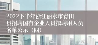 2022下半年浙江丽水市青田县招聘国有企业人员拟聘用人员名单公示（四）