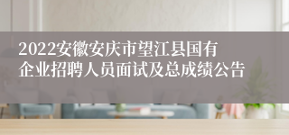 2022安徽安庆市望江县国有企业招聘人员面试及总成绩公告