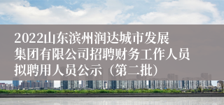 2022山东滨州润达城市发展集团有限公司招聘财务工作人员拟聘用人员公示（第二批）