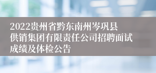 2022贵州省黔东南州岑巩县供销集团有限责任公司招聘面试成绩及体检公告