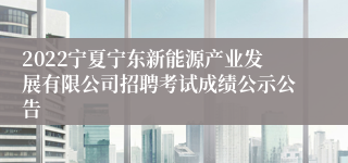 2022宁夏宁东新能源产业发展有限公司招聘考试成绩公示公告