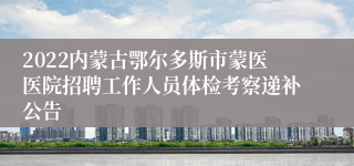 2022内蒙古鄂尔多斯市蒙医医院招聘工作人员体检考察递补公告