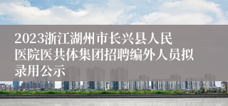 2023浙江湖州市长兴县人民医院医共体集团招聘编外人员拟录用公示