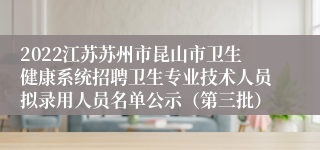 2022江苏苏州市昆山市卫生健康系统招聘卫生专业技术人员拟录用人员名单公示（第三批）