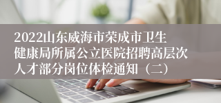 2022山东威海市荣成市卫生健康局所属公立医院招聘高层次人才部分岗位体检通知（二）