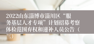 2022山东淄博市淄川区“服务基层人才专项”计划招募考察体检范围弃权和递补人员公告（三）