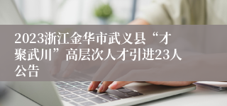 2023浙江金华市武义县“才聚武川”高层次人才引进23人公告