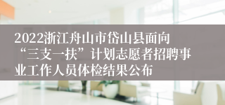 2022浙江舟山市岱山县面向“三支一扶”计划志愿者招聘事业工作人员体检结果公布