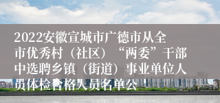 2022安徽宣城市广德市从全市优秀村（社区）“两委”干部中选聘乡镇（街道）事业单位人员体检合格人员名单公