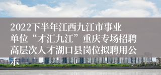 2022下半年江西九江市事业单位“才汇九江”重庆专场招聘高层次人才湖口县岗位拟聘用公示