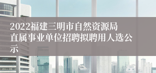 2022福建三明市自然资源局直属事业单位招聘拟聘用人选公示