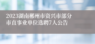 2023湖南郴州市资兴市部分市直事业单位选聘7人公告