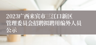 2023广西来宾市三江口新区管理委员会招聘拟聘用编外人员公示