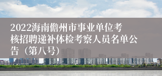 2022海南儋州市事业单位考核招聘递补体检考察人员名单公告（第八号）