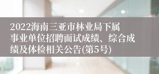 2022海南三亚市林业局下属事业单位招聘面试成绩、综合成绩及体检相关公告(第5号)