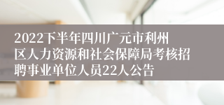 2022下半年四川广元市利州区人力资源和社会保障局考核招聘事业单位人员22人公告