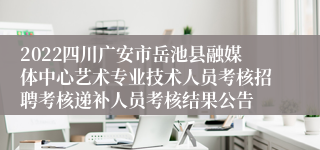 2022四川广安市岳池县融媒体中心艺术专业技术人员考核招聘考核递补人员考核结果公告