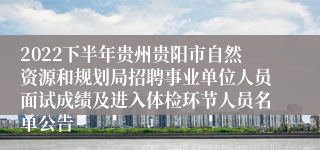 2022下半年贵州贵阳市自然资源和规划局招聘事业单位人员面试成绩及进入体检环节人员名单公告