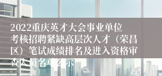 2022重庆英才大会事业单位考核招聘紧缺高层次人才（荣昌区）笔试成绩排名及进入资格审查人员名单公示