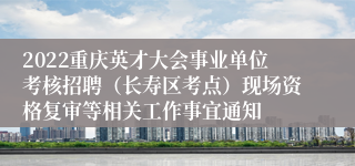2022重庆英才大会事业单位考核招聘（长寿区考点）现场资格复审等相关工作事宜通知