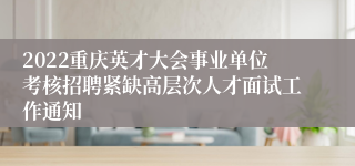 2022重庆英才大会事业单位考核招聘紧缺高层次人才面试工作通知