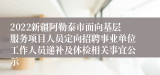 2022新疆阿勒泰市面向基层服务项目人员定向招聘事业单位工作人员递补及体检相关事宜公示