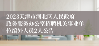 2023天津市河北区人民政府政务服务办公室招聘机关事业单位编外人员2人公告