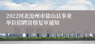 2022河北沧州市盐山县事业单位招聘资格复审通知