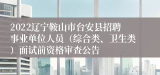 2022辽宁鞍山市台安县招聘事业单位人员（综合类、卫生类）面试前资格审查公告