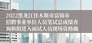 2022黑龙江佳木斯市富锦市招聘事业单位人员笔试总成绩查询和拟进入面试人员现场资格确认通知