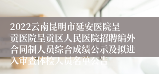 2022云南昆明市延安医院呈贡医院呈贡区人民医院招聘编外合同制人员综合成绩公示及拟进入审查体检人员名单公告