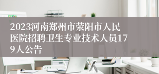 2023河南郑州市荥阳市人民医院招聘卫生专业技术人员179人公告