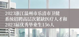 2023浙江温州市乐清市卫健系统招聘高层次紧缺医疗人才和2023届优秀毕业生156人公告