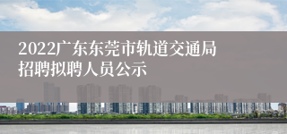 2022广东东莞市轨道交通局招聘拟聘人员公示