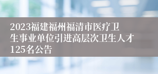 2023福建福州福清市医疗卫生事业单位引进高层次卫生人才125名公告